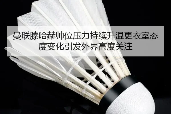 曼联滕哈赫帅位压力持续升温更衣室态度变化引发外界高度关注