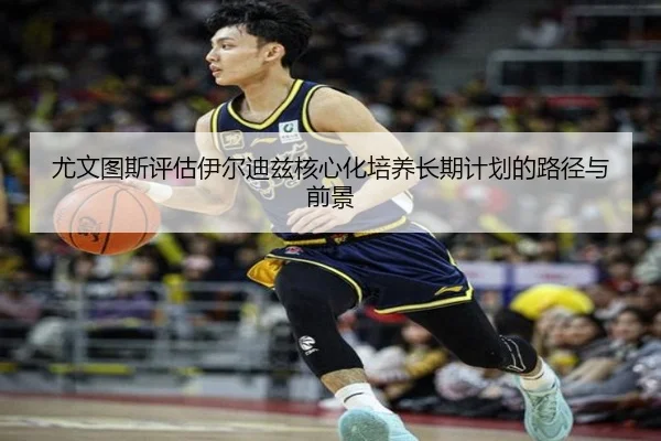 尤文图斯评估伊尔迪兹核心化培养长期计划的路径与前景