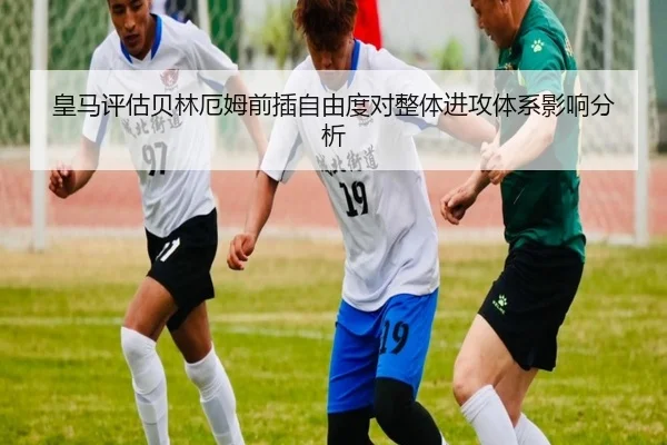 皇马评估贝林厄姆前插自由度对整体进攻体系影响分析